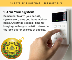 Arm Your System - Remember to arm your security system every time you leave work or home. Christmas is a peak time for burglary, with opportunistic thieves on the look-out for all sorts of goodies.